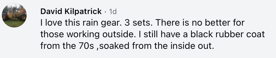 Facebook comment from David Kilpatrick: I love this rain gear. 3 sets. There is no better for those working outside. I still have a black rubber coat from the 70s ,soaked from the inside out.