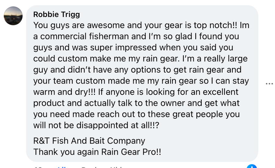 Facebook comment from Robbie Trigg: You guys are awesome and your gear is top notch!! Im a commercial fisherman and I'm so glad I found you guys and was super impressed when you said you could custom make me my rain gear. I'm a really large guy and didn't have any options to get rain gear and your team custom made me my rain gear so I can stay warm and dry!!! If anyone is looking for an excellent product and actually talk to the owner and get what you need made reach out to these great people you will not be disappointed at all!!? R&T Fish And Bait Company. Thank you again Rain Gear Pro!!