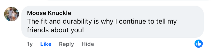 Facebook comment from Moose Knuckle: The fit and durability is why I continue to tell my friends about you!