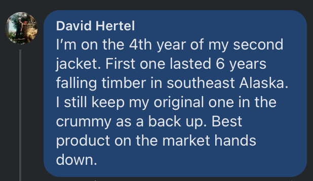 Facebook comment from David Hertel: I'm on the 4th year of my second jacket. First one lasted 6 years falling timber in southeast Alaska. I still keep my original one in the crummy as a back up. Best product on the market hands down.