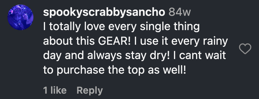 Instagram comment from Alexander Sanchez: I totally love every single thing about this GEAR! I use it every rainy day and always stay dry! I cant wait to purchase the top as well!