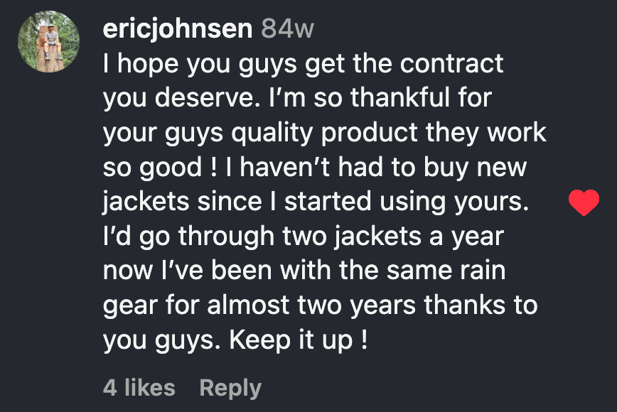 Instagram comment from Eric Johnsen: I hope you guys get the contract you deserve. I’m so thankful for your guys quality product they work so good ! I haven’t had to buy new jackets since I started using yours. I’d go through two jackets a year now I’ve been with the same rain gear for almost two years thanks to you guys. Keep it up !